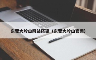 哈尔滨东莞大岭山网站搭建（东莞大岭山官网）