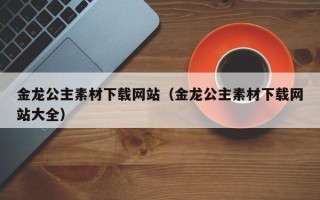 哈尔滨金龙公主素材下载网站（金龙公主素材下载网站大全）