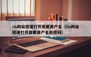 哈尔滨iis网站搭建打开需要用户名（iis网站搭建打开需要用户名和密码）