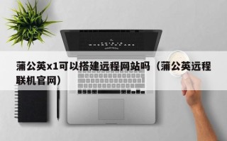 哈尔滨蒲公英x1可以搭建远程网站吗（蒲公英远程联机官网）